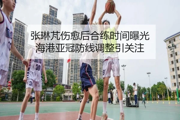 张琳芃伤愈后合练时间曝光 海港亚冠防线调整引关注